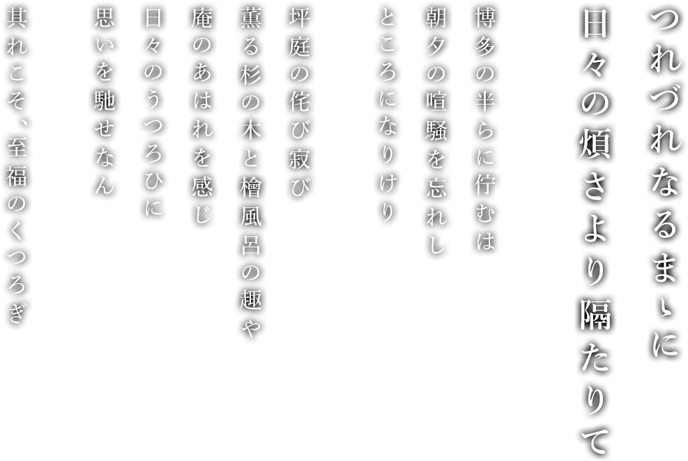 つれづれなるまゝに日々の煩さより隔たりて 博多の半らに佇むは朝夕の喧騒を忘れしところになりけり。坪庭の侘び寂び薫る杉の木と檜風呂の趣や庵のあはれを感じ日々のうつろひに思いを馳せなん。其れこそ、至福のくつろぎ
